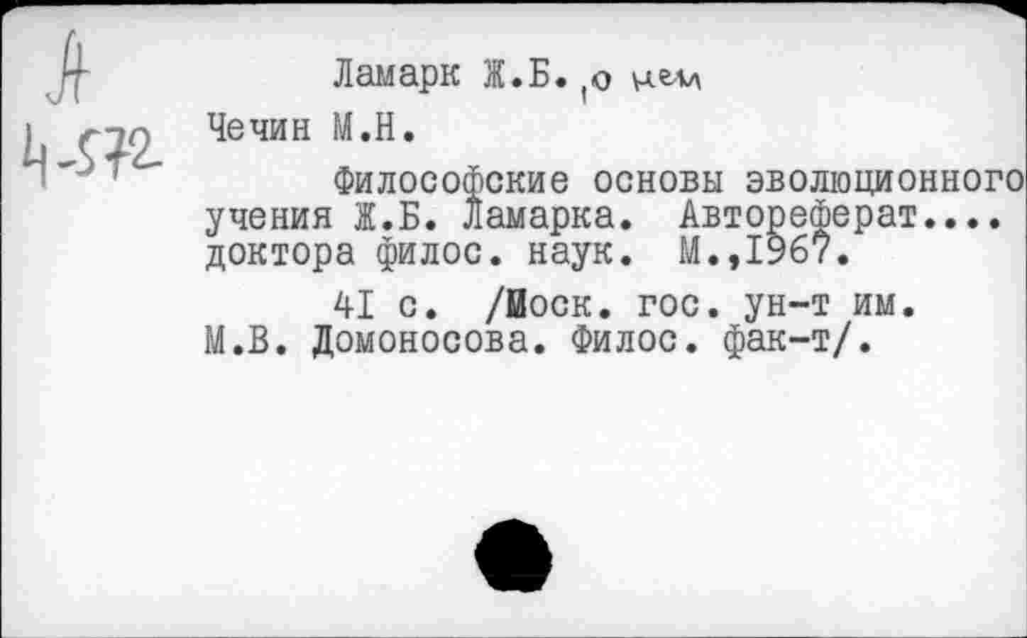 ﻿Ламарк Ж.Б. (о Чечин М.Н.
Философские основы эволюционного учения Ж.Б. Ламарка. Автореферат.... доктора филос. наук. М.,19б7.
41 с. /йоск. гос. ун-т им. М.В. Ломоносова. Филос. фак-т/.